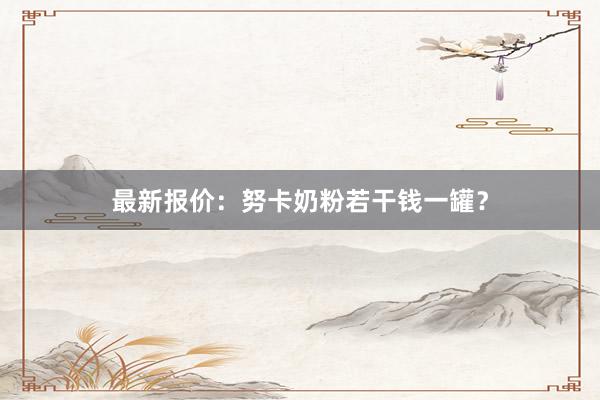 最新报价：努卡奶粉若干钱一罐？