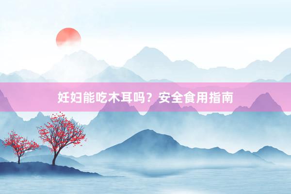 妊妇能吃木耳吗？安全食用指南
